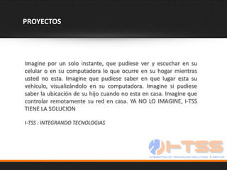 PROYECTOS




Imagine por un solo instante, que pudiese ver y escuchar en su
celular o en su computadora lo que ocurre en su hogar mientras
usted no esta. Imagine que pudiese saber en que lugar esta su
vehículo, visualizándolo en su computadora. Imagine si pudiese
saber la ubicación de su hijo cuando no esta en casa. Imagine que
controlar remotamente su red en casa. YA NO LO IMAGINE, I-TSS
TIENE LA SOLUCION

I-TSS : INTEGRANDO TECNOLOGIAS
 