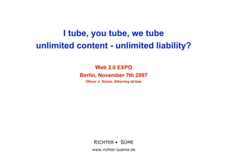 I tube, you tube, we tube
unlimited content - unlimited liability?

                 Web 2.0 EXPO
           Berlin, November 7th 2007
             Oliver J. Süme, Attorney-at-law




                   RICHTER • SÜME
                 RICHTER • SÜME
                   www.richter-sueme.de
                www.richter-sueme.de