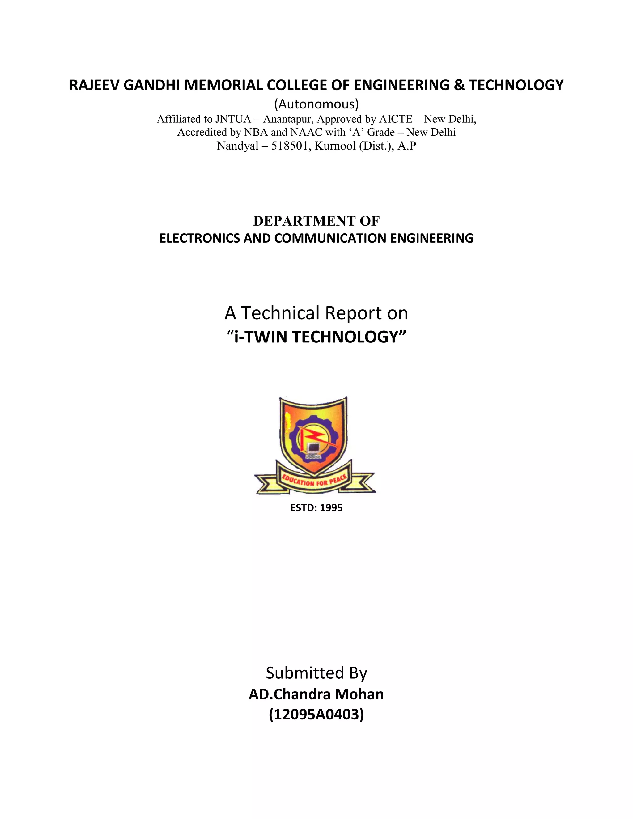 RAJEEV GANDHI MEMORIAL COLLEGE OF ENGINEERING & TECHNOLOGY
(Autonomous)
Affiliated to JNTUA – Anantapur, Approved by AICTE – New Delhi,
Accredited by NBA and NAAC with ‘A’ Grade – New Delhi
Nandyal – 518501, Kurnool (Dist.), A.P
DEPARTMENT OF
ELECTRONICS AND COMMUNICATION ENGINEERING
A Technical Report on
“i-TWIN TECHNOLOGY”
ESTD: 1995
Submitted By
AD.Chandra Mohan
(12095A0403)
 