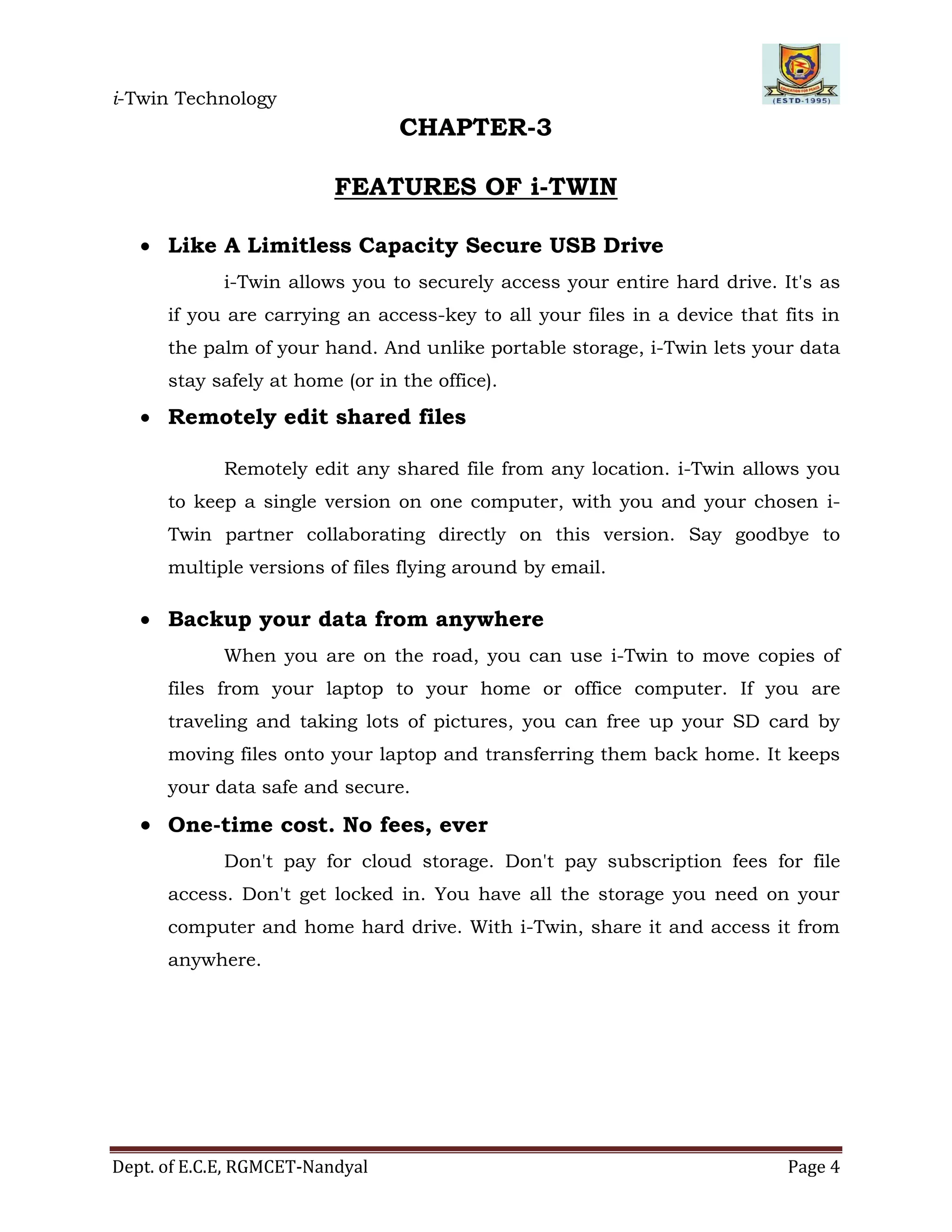 i-Twin Technology
Dept. of E.C.E, RGMCET-Nandyal Page 4
CHAPTER-3
FEATURES OF i-TWIN
 Like A Limitless Capacity Secure USB Drive
i-Twin allows you to securely access your entire hard drive. It's as
if you are carrying an access-key to all your files in a device that fits in
the palm of your hand. And unlike portable storage, i-Twin lets your data
stay safely at home (or in the office).
 Remotely edit shared files
Remotely edit any shared file from any location. i-Twin allows you
to keep a single version on one computer, with you and your chosen i-
Twin partner collaborating directly on this version. Say goodbye to
multiple versions of files flying around by email.
 Backup your data from anywhere
When you are on the road, you can use i-Twin to move copies of
files from your laptop to your home or office computer. If you are
traveling and taking lots of pictures, you can free up your SD card by
moving files onto your laptop and transferring them back home. It keeps
your data safe and secure.
 One-time cost. No fees, ever
Don't pay for cloud storage. Don't pay subscription fees for file
access. Don't get locked in. You have all the storage you need on your
computer and home hard drive. With i-Twin, share it and access it from
anywhere.
 