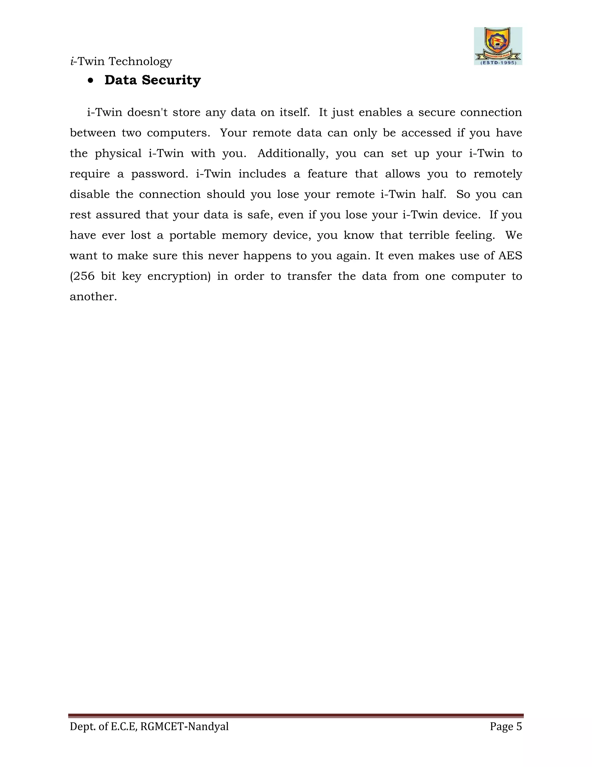 i-Twin Technology
Dept. of E.C.E, RGMCET-Nandyal Page 5
 Data Security
i-Twin doesn't store any data on itself. It just enables a secure connection
between two computers. Your remote data can only be accessed if you have
the physical i-Twin with you. Additionally, you can set up your i-Twin to
require a password. i-Twin includes a feature that allows you to remotely
disable the connection should you lose your remote i-Twin half. So you can
rest assured that your data is safe, even if you lose your i-Twin device. If you
have ever lost a portable memory device, you know that terrible feeling. We
want to make sure this never happens to you again. It even makes use of AES
(256 bit key encryption) in order to transfer the data from one computer to
another.
 