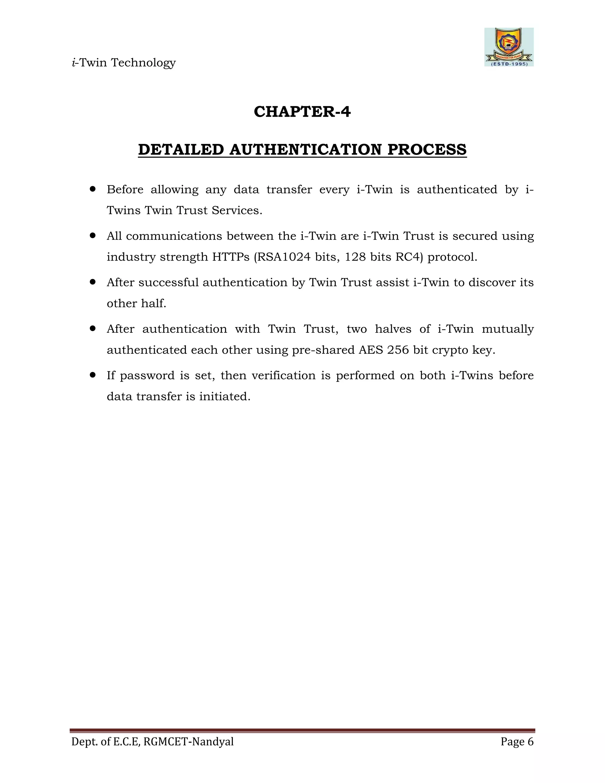 i-Twin Technology
Dept. of E.C.E, RGMCET-Nandyal Page 6
CHAPTER-4
DETAILED AUTHENTICATION PROCESS
 Before allowing any data transfer every i-Twin is authenticated by i-
Twins Twin Trust Services.
 All communications between the i-Twin are i-Twin Trust is secured using
industry strength HTTPs (RSA1024 bits, 128 bits RC4) protocol.
 After successful authentication by Twin Trust assist i-Twin to discover its
other half.
 After authentication with Twin Trust, two halves of i-Twin mutually
authenticated each other using pre-shared AES 256 bit crypto key.
 If password is set, then verification is performed on both i-Twins before
data transfer is initiated.
 