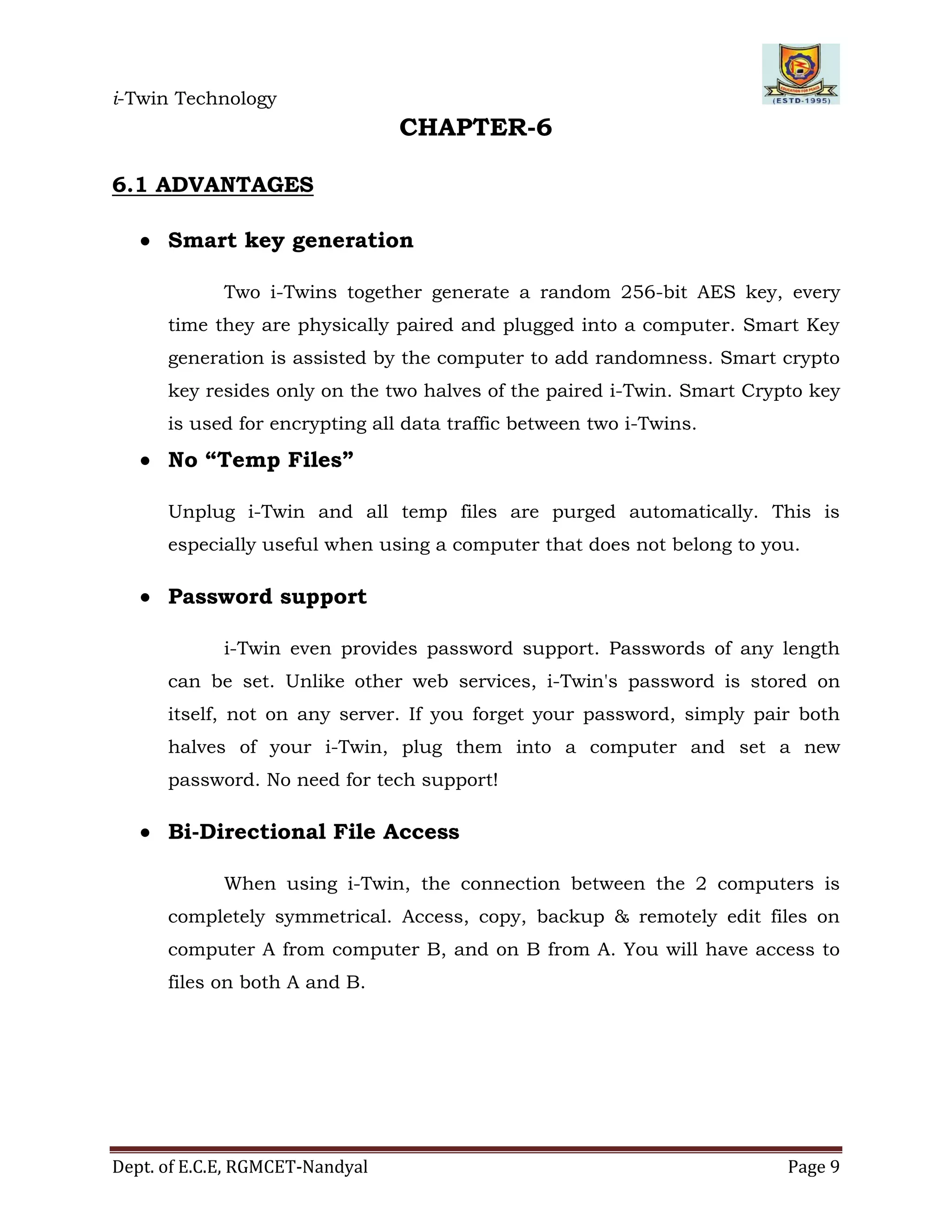 i-Twin Technology
Dept. of E.C.E, RGMCET-Nandyal Page 9
CHAPTER-6
6.1 ADVANTAGES
 Smart key generation
Two i-Twins together generate a random 256-bit AES key, every
time they are physically paired and plugged into a computer. Smart Key
generation is assisted by the computer to add randomness. Smart crypto
key resides only on the two halves of the paired i-Twin. Smart Crypto key
is used for encrypting all data traffic between two i-Twins.
 No “Temp Files”
Unplug i-Twin and all temp files are purged automatically. This is
especially useful when using a computer that does not belong to you.
 Password support
i-Twin even provides password support. Passwords of any length
can be set. Unlike other web services, i-Twin's password is stored on
itself, not on any server. If you forget your password, simply pair both
halves of your i-Twin, plug them into a computer and set a new
password. No need for tech support!
 Bi-Directional File Access
When using i-Twin, the connection between the 2 computers is
completely symmetrical. Access, copy, backup & remotely edit files on
computer A from computer B, and on B from A. You will have access to
files on both A and B.
 