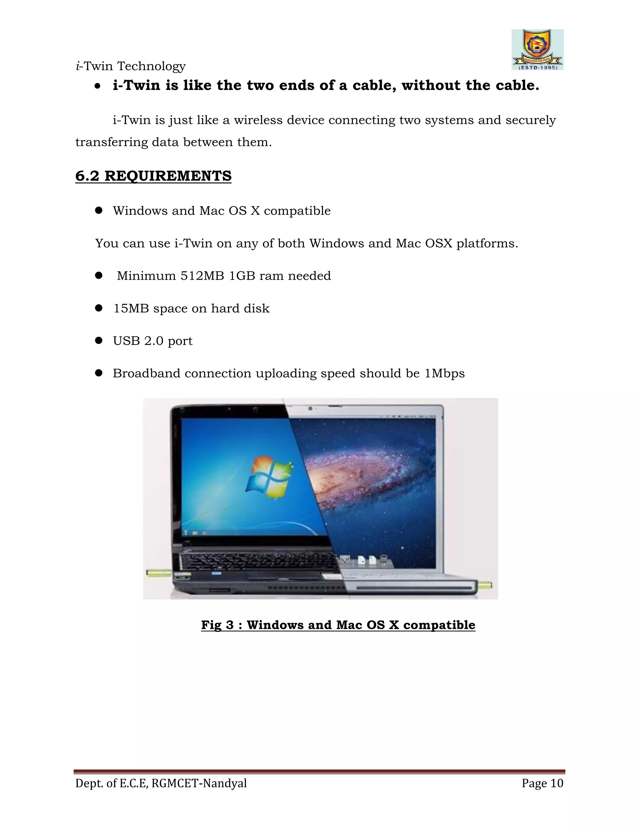 i-Twin Technology
Dept. of E.C.E, RGMCET-Nandyal Page 10
 i-Twin is like the two ends of a cable, without the cable.
i-Twin is just like a wireless device connecting two systems and securely
transferring data between them.
6.2 REQUIREMENTS
 Windows and Mac OS X compatible
You can use i-Twin on any of both Windows and Mac OSX platforms.
 Minimum 512MB 1GB ram needed
 15MB space on hard disk
 USB 2.0 port
 Broadband connection uploading speed should be 1Mbps
Fig 3 : Windows and Mac OS X compatible
 