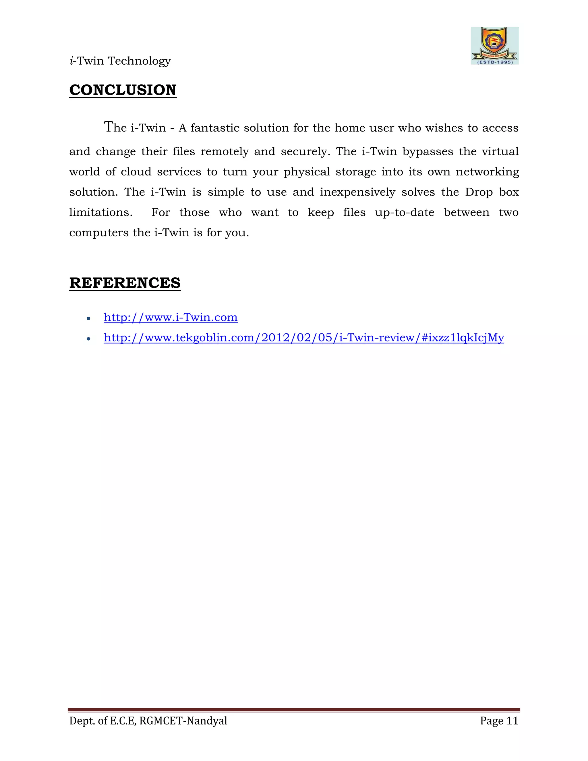 i-Twin Technology
Dept. of E.C.E, RGMCET-Nandyal Page 11
CONCLUSION
The i-Twin - A fantastic solution for the home user who wishes to access
and change their files remotely and securely. The i-Twin bypasses the virtual
world of cloud services to turn your physical storage into its own networking
solution. The i-Twin is simple to use and inexpensively solves the Drop box
limitations. For those who want to keep files up-to-date between two
computers the i-Twin is for you.
REFERENCES
 http://www.i-Twin.com
 http://www.tekgoblin.com/2012/02/05/i-Twin-review/#ixzz1lqkIcjMy
 