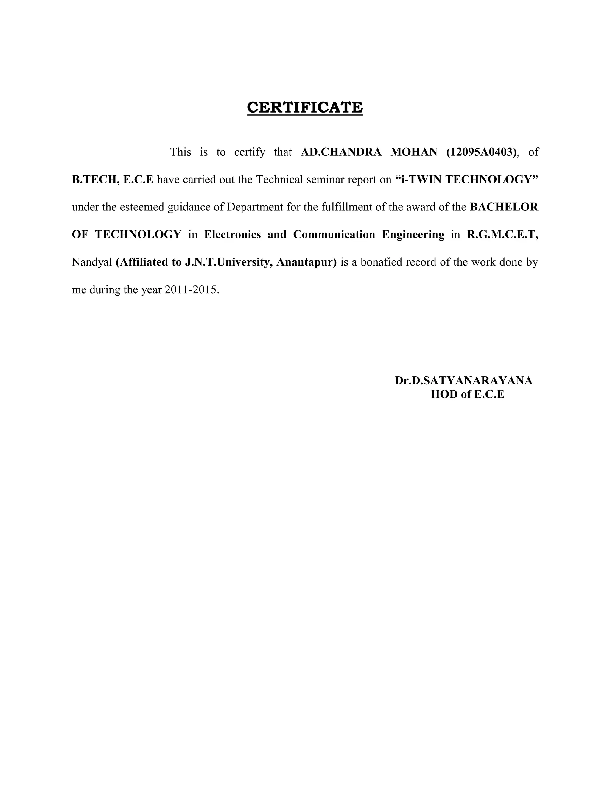 CERTIFICATE
This is to certify that AD.CHANDRA MOHAN (12095A0403), of
B.TECH, E.C.E have carried out the Technical seminar report on “i-TWIN TECHNOLOGY”
under the esteemed guidance of Department for the fulfillment of the award of the BACHELOR
OF TECHNOLOGY in Electronics and Communication Engineering in R.G.M.C.E.T,
Nandyal (Affiliated to J.N.T.University, Anantapur) is a bonafied record of the work done by
me during the year 2011-2015.
Dr.D.SATYANARAYANA
HOD of E.C.E
 