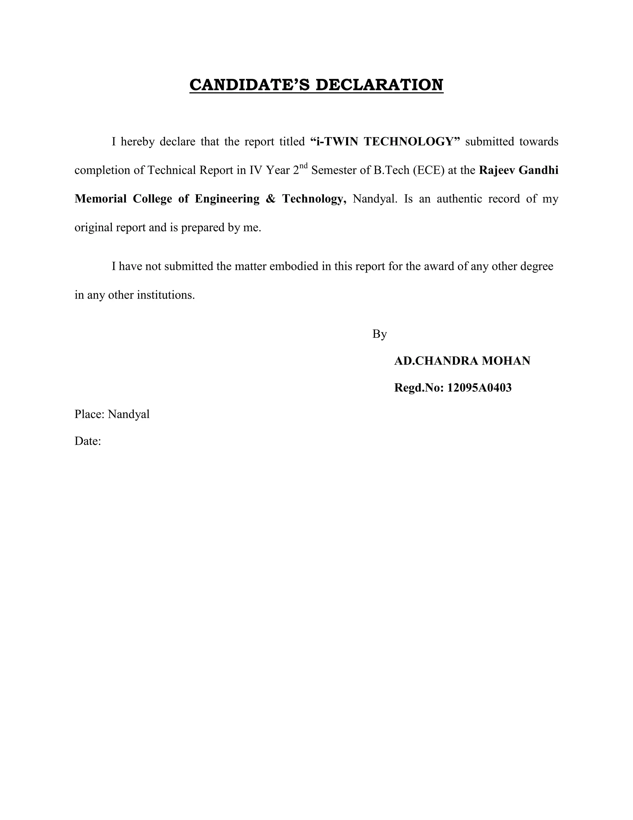CANDIDATE’S DECLARATION
I hereby declare that the report titled “i-TWIN TECHNOLOGY” submitted towards
completion of Technical Report in IV Year 2nd
Semester of B.Tech (ECE) at the Rajeev Gandhi
Memorial College of Engineering & Technology, Nandyal. Is an authentic record of my
original report and is prepared by me.
I have not submitted the matter embodied in this report for the award of any other degree
in any other institutions.
By
AD.CHANDRA MOHAN
Regd.No: 12095A0403
Place: Nandyal
Date:
 