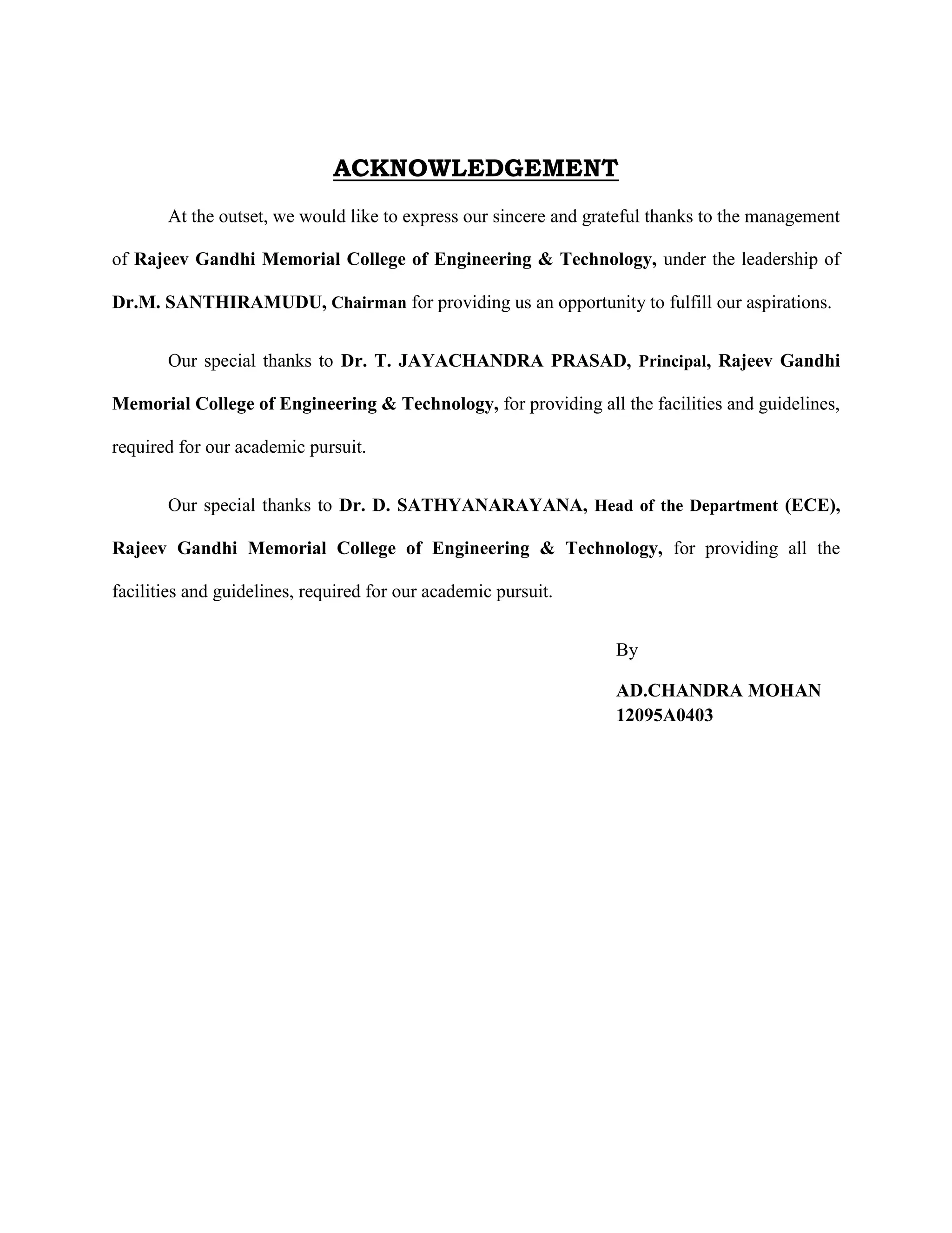 ACKNOWLEDGEMENT
At the outset, we would like to express our sincere and grateful thanks to the management
of Rajeev Gandhi Memorial College of Engineering & Technology, under the leadership of
Dr.M. SANTHIRAMUDU, Chairman for providing us an opportunity to fulfill our aspirations.
Our special thanks to Dr. T. JAYACHANDRA PRASAD, Principal, Rajeev Gandhi
Memorial College of Engineering & Technology, for providing all the facilities and guidelines,
required for our academic pursuit.
Our special thanks to Dr. D. SATHYANARAYANA, Head of the Department (ECE),
Rajeev Gandhi Memorial College of Engineering & Technology, for providing all the
facilities and guidelines, required for our academic pursuit.
By
AD.CHANDRA MOHAN
12095A0403
 