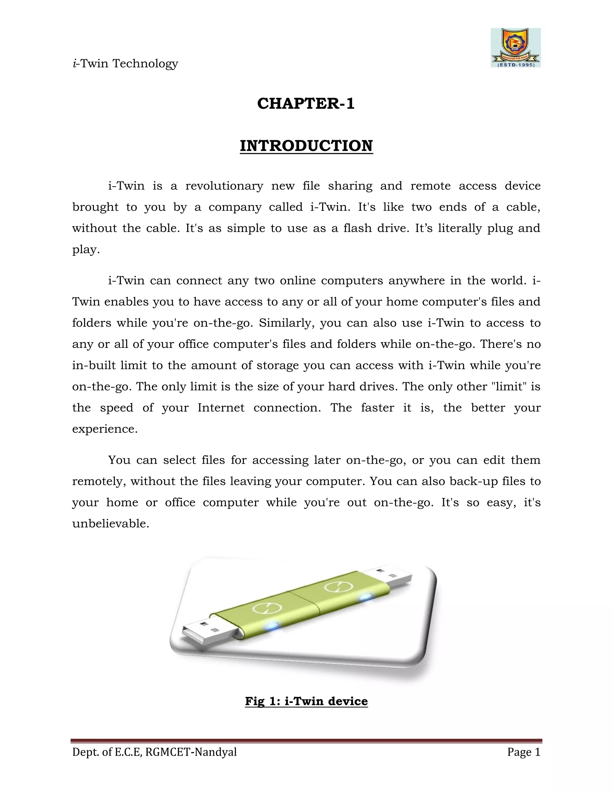 i-Twin Technology
Dept. of E.C.E, RGMCET-Nandyal Page 1
CHAPTER-1
INTRODUCTION
i-Twin is a revolutionary new file sharing and remote access device
brought to you by a company called i-Twin. It's like two ends of a cable,
without the cable. It's as simple to use as a flash drive. It’s literally plug and
play.
i-Twin can connect any two online computers anywhere in the world. i-
Twin enables you to have access to any or all of your home computer's files and
folders while you're on-the-go. Similarly, you can also use i-Twin to access to
any or all of your office computer's files and folders while on-the-go. There's no
in-built limit to the amount of storage you can access with i-Twin while you're
on-the-go. The only limit is the size of your hard drives. The only other "limit" is
the speed of your Internet connection. The faster it is, the better your
experience.
You can select files for accessing later on-the-go, or you can edit them
remotely, without the files leaving your computer. You can also back-up files to
your home or office computer while you're out on-the-go. It's so easy, it's
unbelievable.
Fig 1: i-Twin device
 