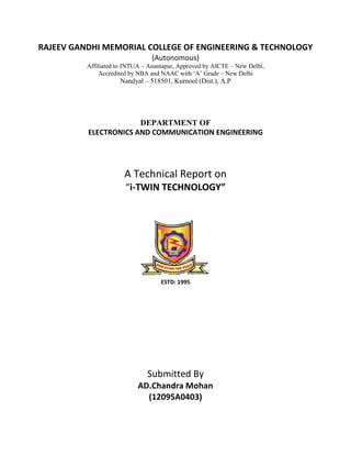 RAJEEV GANDHI MEMORIAL COLLEGE OF ENGINEERING & TECHNOLOGY
(Autonomous)
Affiliated to JNTUA – Anantapur, Approved by AICTE – New Delhi,
Accredited by NBA and NAAC with ‘A’ Grade – New Delhi
Nandyal – 518501, Kurnool (Dist.), A.P
DEPARTMENT OF
ELECTRONICS AND COMMUNICATION ENGINEERING
A Technical Report on
“i-TWIN TECHNOLOGY”
ESTD: 1995
Submitted By
AD.Chandra Mohan
(12095A0403)
 