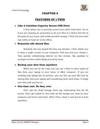 i-Twin Technology
Dept. of E.C.E, RGMCET-Nandyal Page 4
CHAPTER-3
FEATURES OF i-TWIN
 Like A Limitless Capacity Secure USB Drive
i-Twin allows you to securely access your entire hard drive. It's as
if you are carrying an access-key to all your files in a device that fits in
the palm of your hand. And unlike portable storage, i-Twin lets your data
stay safely at home (or in the office).
 Remotely edit shared files
Remotely edit any shared file from any location. i-Twin allows you
to keep a single version on one computer, with you and your chosen i-
Twin partner collaborating directly on this version. Say goodbye to
multiple versions of files flying around by email.
 Backup your data from anywhere
When you are on the road, you can use i-Twin to move copies of
files from your laptop to your home or office computer. If you are
traveling and taking lots of pictures, you can free up your SD card by
moving files onto your laptop and transferring them back home. It keeps
your data safe and secure.
 One-time cost. No fees, ever
Don't pay for cloud storage. Don't pay subscription fees for file
access. Don't get locked in. You have all the storage you need on your
computer and home hard drive. With i-Twin, share it and access it from
anywhere.
 