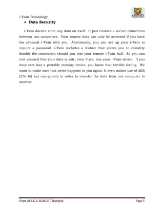 i-Twin Technology
Dept. of E.C.E, RGMCET-Nandyal Page 5
 Data Security
i-Twin doesn't store any data on itself. It just enables a secure connection
between two computers. Your remote data can only be accessed if you have
the physical i-Twin with you. Additionally, you can set up your i-Twin to
require a password. i-Twin includes a feature that allows you to remotely
disable the connection should you lose your remote i-Twin half. So you can
rest assured that your data is safe, even if you lose your i-Twin device. If you
have ever lost a portable memory device, you know that terrible feeling. We
want to make sure this never happens to you again. It even makes use of AES
(256 bit key encryption) in order to transfer the data from one computer to
another.
 
