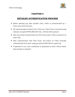 i-Twin Technology
Dept. of E.C.E, RGMCET-Nandyal Page 6
CHAPTER-4
DETAILED AUTHENTICATION PROCESS
 Before allowing any data transfer every i-Twin is authenticated by i-
Twins Twin Trust Services.
 All communications between the i-Twin are i-Twin Trust is secured using
industry strength HTTPs (RSA1024 bits, 128 bits RC4) protocol.
 After successful authentication by Twin Trust assist i-Twin to discover its
other half.
 After authentication with Twin Trust, two halves of i-Twin mutually
authenticated each other using pre-shared AES 256 bit crypto key.
 If password is set, then verification is performed on both i-Twins before
data transfer is initiated.
 