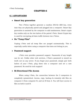 i-Twin Technology
Dept. of E.C.E, RGMCET-Nandyal Page 9
CHAPTER-6
6.1 ADVANTAGES
 Smart key generation
Two i-Twins together generate a random 256-bit AES key, every
time they are physically paired and plugged into a computer. Smart Key
generation is assisted by the computer to add randomness. Smart crypto
key resides only on the two halves of the paired i-Twin. Smart Crypto key
is used for encrypting all data traffic between two i-Twins.
 No “Temp Files”
Unplug i-Twin and all temp files are purged automatically. This is
especially useful when using a computer that does not belong to you.
 Password support
i-Twin even provides password support. Passwords of any length
can be set. Unlike other web services, i-Twin's password is stored on
itself, not on any server. If you forget your password, simply pair both
halves of your i-Twin, plug them into a computer and set a new
password. No need for tech support!
 Bi-Directional File Access
When using i-Twin, the connection between the 2 computers is
completely symmetrical. Access, copy, backup & remotely edit files on
computer A from computer B, and on B from A. You will have access to
files on both A and B.
 