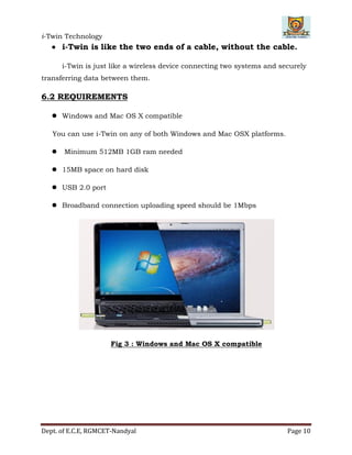 i-Twin Technology
Dept. of E.C.E, RGMCET-Nandyal Page 10
 i-Twin is like the two ends of a cable, without the cable.
i-Twin is just like a wireless device connecting two systems and securely
transferring data between them.
6.2 REQUIREMENTS
 Windows and Mac OS X compatible
You can use i-Twin on any of both Windows and Mac OSX platforms.
 Minimum 512MB 1GB ram needed
 15MB space on hard disk
 USB 2.0 port
 Broadband connection uploading speed should be 1Mbps
Fig 3 : Windows and Mac OS X compatible
 