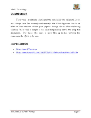 i-Twin Technology
Dept. of E.C.E, RGMCET-Nandyal Page 11
CONCLUSION
The i-Twin - A fantastic solution for the home user who wishes to access
and change their files remotely and securely. The i-Twin bypasses the virtual
world of cloud services to turn your physical storage into its own networking
solution. The i-Twin is simple to use and inexpensively solves the Drop box
limitations. For those who want to keep files up-to-date between two
computers the i-Twin is for you.
REFERENCES
 http://www.i-Twin.com
 http://www.tekgoblin.com/2012/02/05/i-Twin-review/#ixzz1lqkIcjMy
 