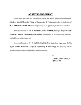ACKNOWLEDGEMENT
At the outset, we would like to express our sincere and grateful thanks to the management
of Rajeev Gandhi Memorial College of Engineering & Technology, under the leadership of
Dr.M. SANTHIRAMUDU, Chairman for providing us an opportunity to fulfill our aspirations.
Our special thanks to Dr. T. JAYACHANDRA PRASAD, Principal, Rajeev Gandhi
Memorial College of Engineering & Technology, for providing all the facilities and guidelines,
required for our academic pursuit.
Our special thanks to Dr. D. SATHYANARAYANA, Head of the Department (ECE),
Rajeev Gandhi Memorial College of Engineering & Technology, for providing all the
facilities and guidelines, required for our academic pursuit.
By
AD.CHANDRA MOHAN
12095A0403
 