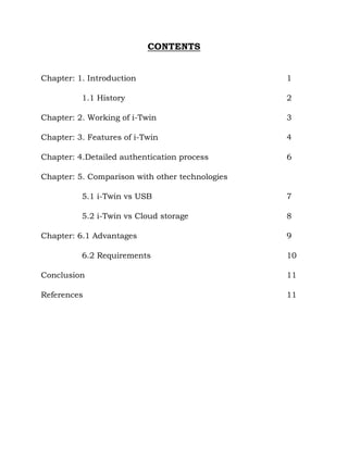 CONTENTS
Chapter: 1. Introduction 1
1.1 History 2
Chapter: 2. Working of i-Twin 3
Chapter: 3. Features of i-Twin 4
Chapter: 4.Detailed authentication process 6
Chapter: 5. Comparison with other technologies
5.1 i-Twin vs USB 7
5.2 i-Twin vs Cloud storage 8
Chapter: 6.1 Advantages 9
6.2 Requirements 10
Conclusion 11
References 11
 