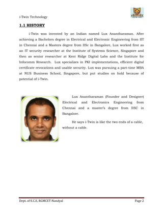 i-Twin Technology
Dept. of E.C.E, RGMCET-Nandyal Page 2
1.1 HISTORY
i-Twin was invented by an Indian named Lux Anantharaman. After
achieving a Bachelors degree in Electrical and Electronic Engineering from IIT
in Chennai and a Masters degree from IISc in Bangalore, Lux worked first as
an IT security researcher at the Institute of Systems Science, Singapore and
then as senior researcher at Kent Ridge Digital Labs and the Institute for
Infocomm Research. Lux specializes in PKI implementations, efficient digital
certificate revocations and usable security. Lux was pursuing a part-time MBA
at NUS Business School, Singapore, but put studies on hold because of
potential of i-Twin.
Lux Anantharaman (Founder and Designer)
Electrical and Electronics Engineering from
Chennai and a master’s degree from IISC in
Bangalore.
He says i-Twin is like the two ends of a cable,
without a cable.
 