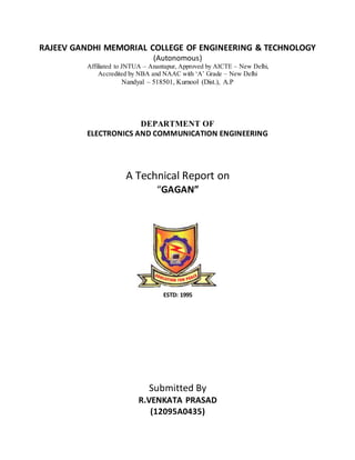 RAJEEV GANDHI MEMORIAL COLLEGE OF ENGINEERING & TECHNOLOGY
(Autonomous)
Affiliated to JNTUA – Anantapur, Approved by AICTE – New Delhi,
Accredited by NBA and NAAC with ‘A’ Grade – New Delhi
Nandyal – 518501, Kurnool (Dist.), A.P
DEPARTMENT OF
ELECTRONICS AND COMMUNICATION ENGINEERING
A Technical Report on
“GAGAN”
ESTD: 1995
Submitted By
R.VENKATA PRASAD
(12095A0435)
 