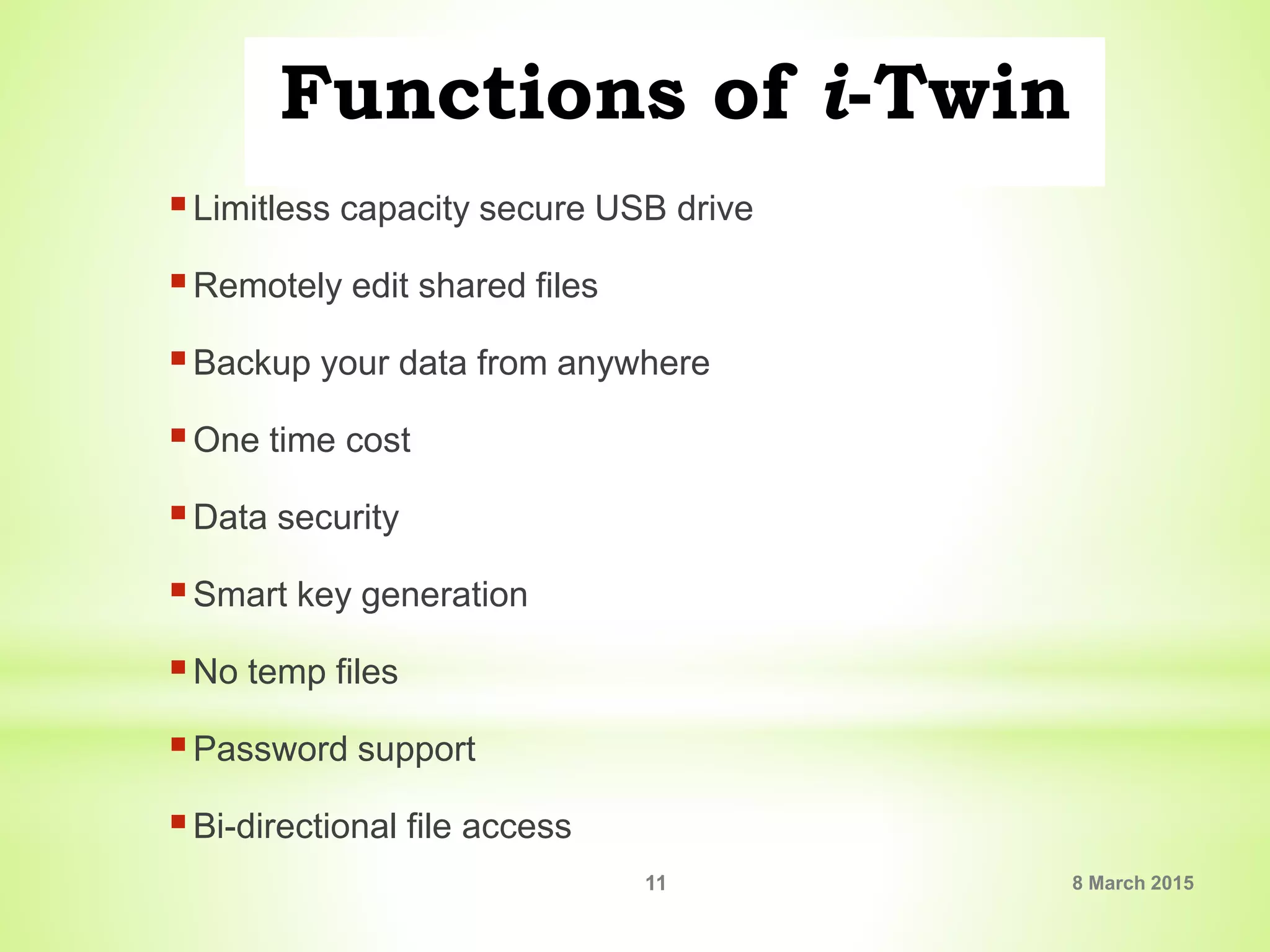 Functions of i-Twin
Limitless capacity secure USB drive
Remotely edit shared files
Backup your data from anywhere
One time cost
Data security
Smart key generation
No temp files
Password support
Bi-directional file access
8 March 201511
 