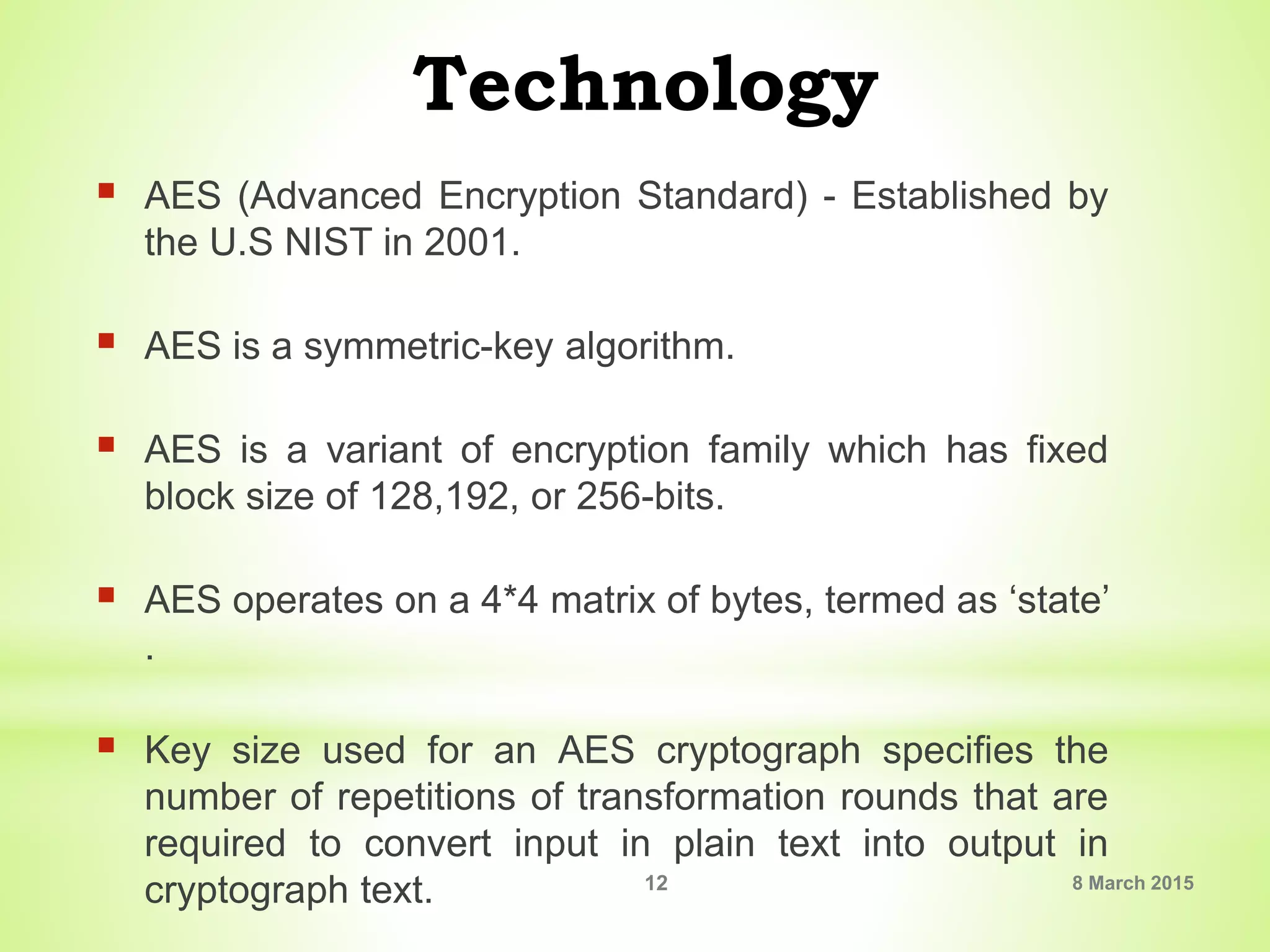 Technology
 AES (Advanced Encryption Standard) - Established by
the U.S NIST in 2001.
 AES is a symmetric-key algorithm.
 AES is a variant of encryption family which has fixed
block size of 128,192, or 256-bits.
 AES operates on a 4*4 matrix of bytes, termed as ‘state’
.
 Key size used for an AES cryptograph specifies the
number of repetitions of transformation rounds that are
required to convert input in plain text into output in
cryptograph text. 8 March 201512
 