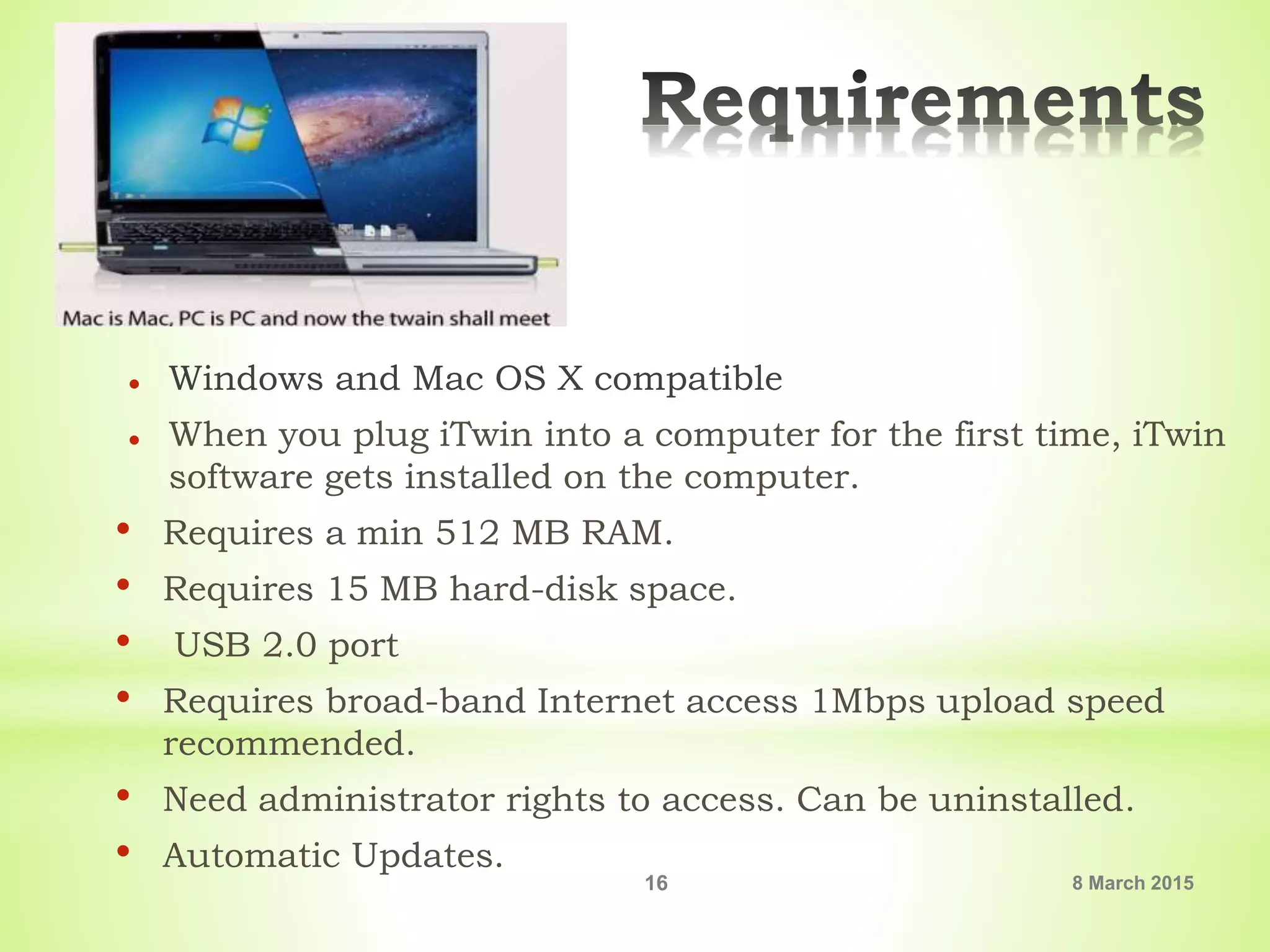  Windows and Mac OS X compatible
 When you plug iTwin into a computer for the first time, iTwin
software gets installed on the computer.
• Requires a min 512 MB RAM.
• Requires 15 MB hard-disk space.
• USB 2.0 port
• Requires broad-band Internet access 1Mbps upload speed
recommended.
• Need administrator rights to access. Can be uninstalled.
• Automatic Updates.
8 March 201516
 