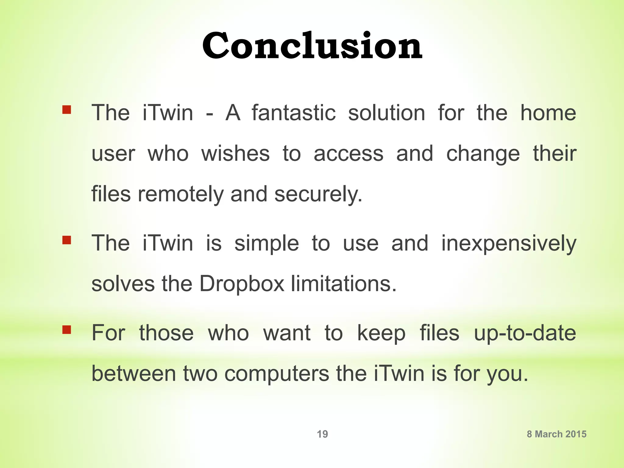 Conclusion
 The iTwin - A fantastic solution for the home
user who wishes to access and change their
files remotely and securely.
 The iTwin is simple to use and inexpensively
solves the Dropbox limitations.
 For those who want to keep files up-to-date
between two computers the iTwin is for you.
8 March 201519
 