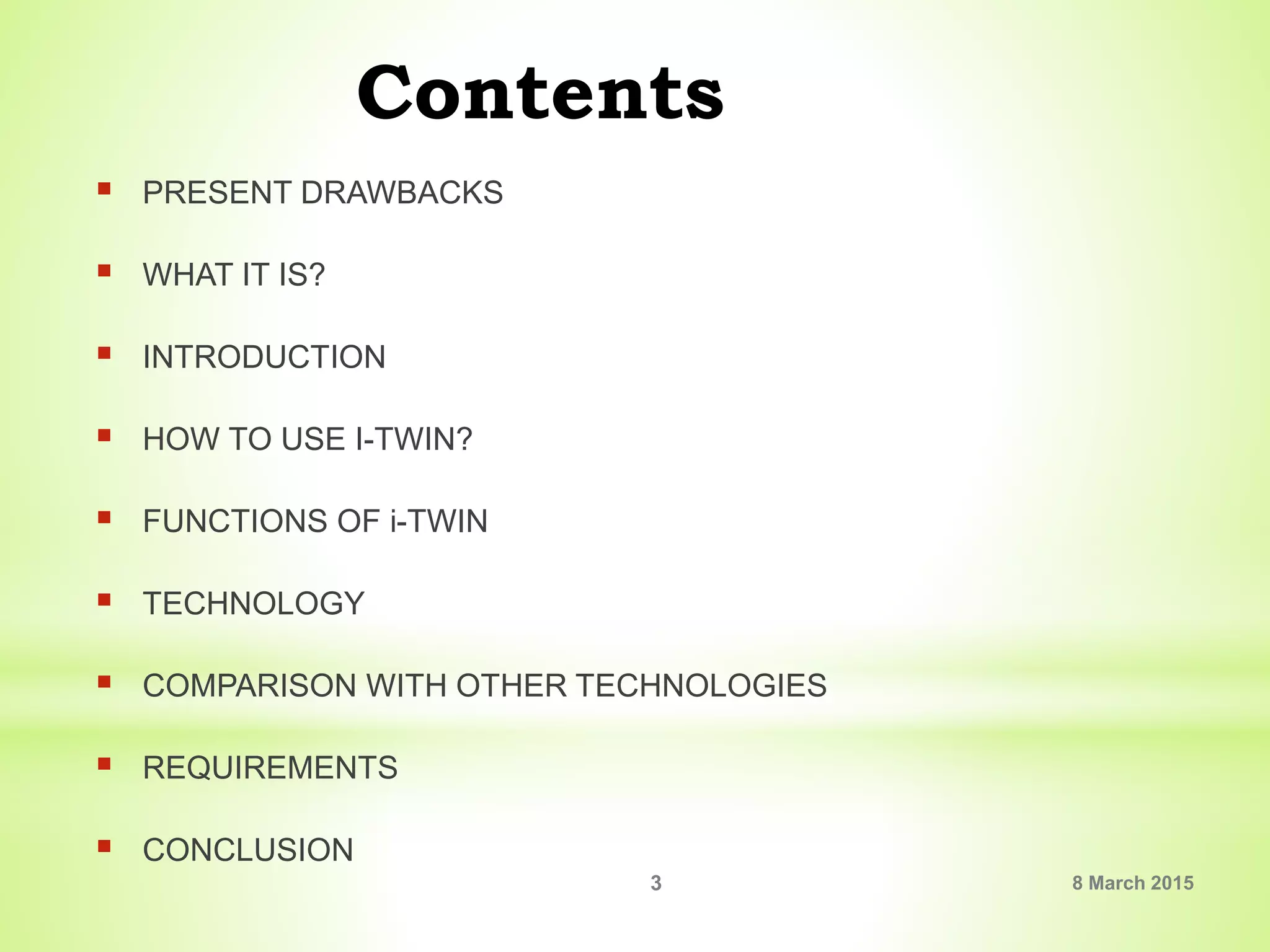 Contents
 PRESENT DRAWBACKS
 WHAT IT IS?
 INTRODUCTION
 HOW TO USE I-TWIN?
 FUNCTIONS OF i-TWIN
 TECHNOLOGY
 COMPARISON WITH OTHER TECHNOLOGIES
 REQUIREMENTS
 CONCLUSION
8 March 20153
 