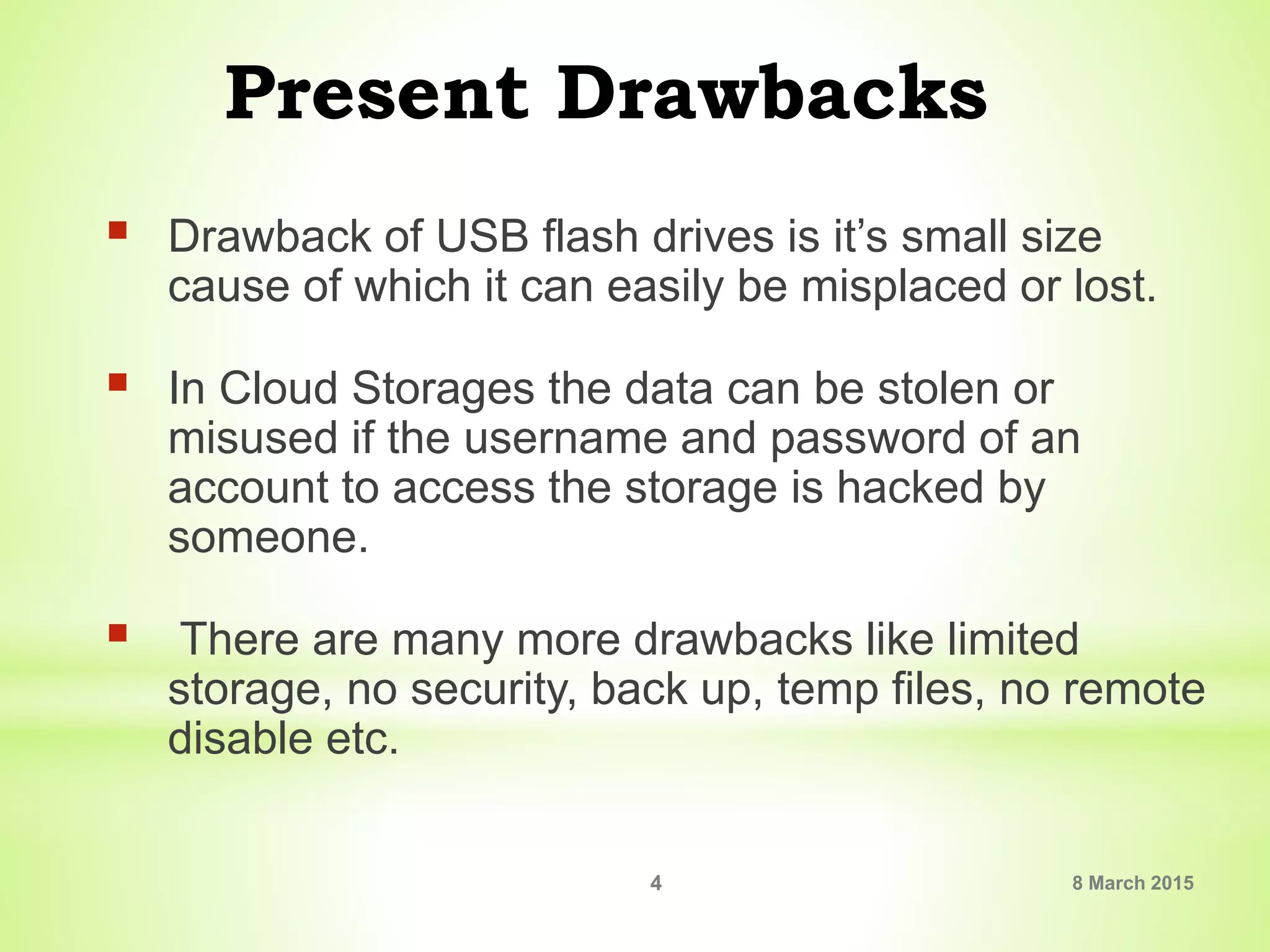 Present Drawbacks
 Drawback of USB flash drives is it’s small size
cause of which it can easily be misplaced or lost.
 In Cloud Storages the data can be stolen or
misused if the username and password of an
account to access the storage is hacked by
someone.
 There are many more drawbacks like limited
storage, no security, back up, temp files, no remote
disable etc.
8 March 20154
 