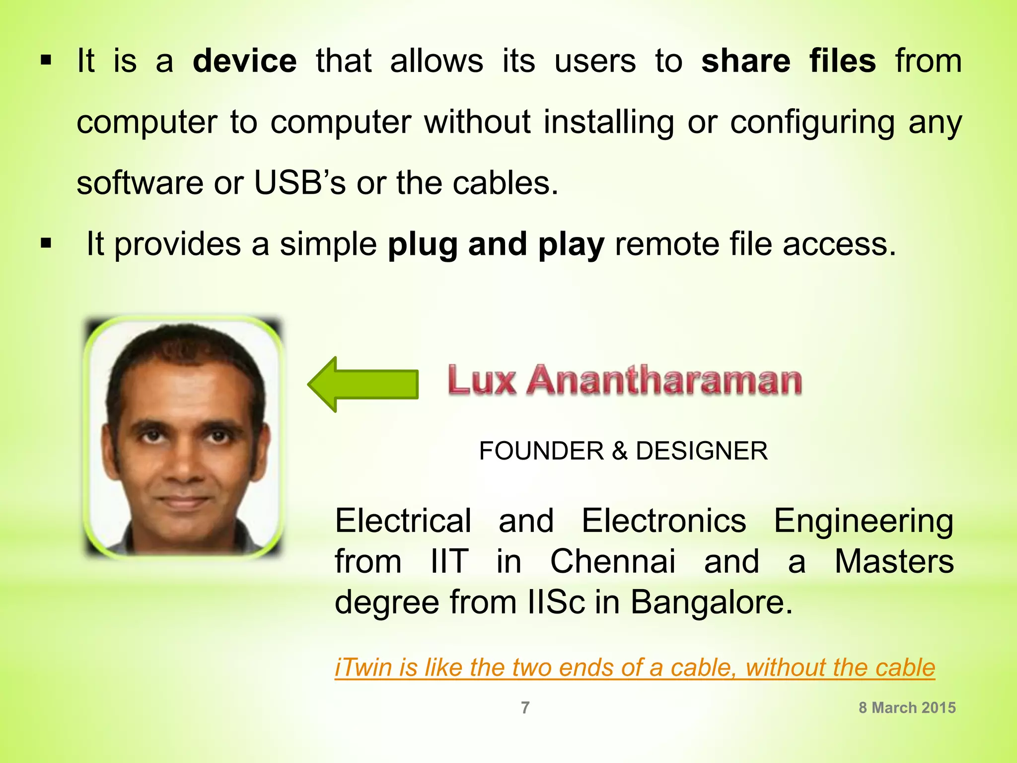  It is a device that allows its users to share files from
computer to computer without installing or configuring any
software or USB’s or the cables.
 It provides a simple plug and play remote file access.
Electrical and Electronics Engineering
from IIT in Chennai and a Masters
degree from IISc in Bangalore.
FOUNDER & DESIGNER
iTwin is like the two ends of a cable, without the cable
8 March 20157
 