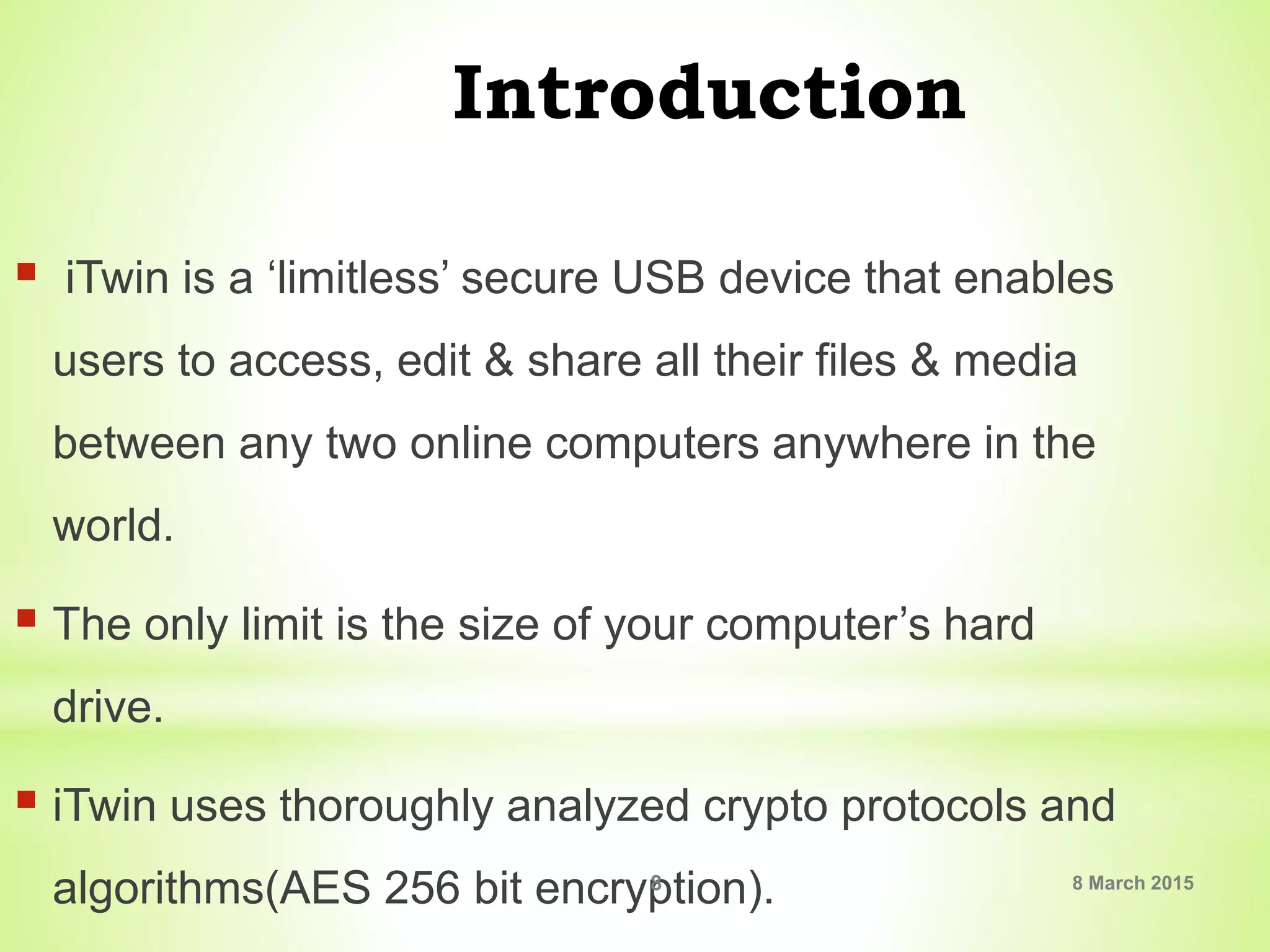 Introduction
 iTwin is a ‘limitless’ secure USB device that enables
users to access, edit & share all their files & media
between any two online computers anywhere in the
world.
 The only limit is the size of your computer’s hard
drive.
 iTwin uses thoroughly analyzed crypto protocols and
algorithms(AES 256 bit encryption). 8 March 20158
 