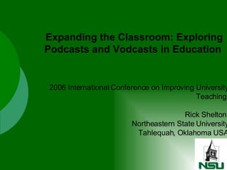 2006 International Conference on Improving University Teaching  Rick Shelton  Northeastern State University Tahlequah, Oklahoma USA Expanding the Classroom: Exploring Podcasts and Vodcasts in Education   