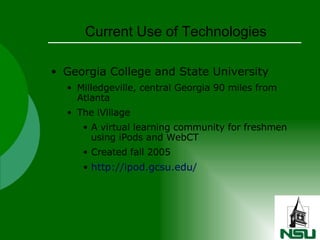 Current Use of Technologies Georgia College and State University Milledgeville, central Georgia 90 miles from Atlanta The iVillage A virtual learning community for freshmen using iPods and WebCT Created fall 2005 http://ipod.gcsu.edu/ 