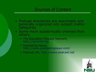 Sources of Content Podcast directories are searchable and generally organized into subject matter categories Some more academically oriented than others The Education Podcast Network,  http://epnweb.org Podcasting News,  http://www.podcastingnews.com/ Podcast.net,  http://www.podcast.net 