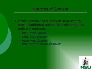 Sources of Content Other podcast and vodcast sources are more traditional online sites offering new delivery methods NPR,  www.npr.org CNN,  www.cnn.com Radio New Zealand,  http://www.radionz.co.nz/rss 