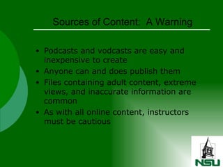 Sources of Content:  A Warning Podcasts and vodcasts are easy and inexpensive to create Anyone can and does publish them Files containing adult content, extreme views, and inaccurate information are common As with all online content, instructors must be cautious  