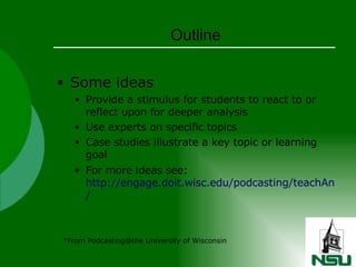Outline Some ideas  Provide a stimulus for students to react to or reflect upon for deeper analysis Use experts on specific topics Case studies illustrate a key topic or learning goal For more ideas see:  http://engage.doit.wisc.edu/podcasting/teachAndLearn / *From Podcasting@the University of Wisconsin 