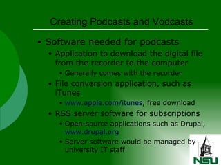Creating Podcasts and Vodcasts Software needed for podcasts Application to download the digital file from the recorder to the computer Generally comes with the recorder File conversion application, such as iTunes www.apple.com/itunes , free download RSS server software for subscriptions Open-source applications such as Drupal,  www.drupal.org Server software would be managed by university IT staff 