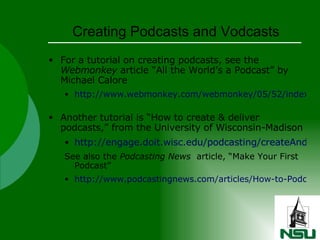 Creating Podcasts and Vodcasts For a tutorial on creating podcasts, see the  Webmonkey  article “All the World’s a Podcast” by Michael Calore http://www.webmonkey.com/webmonkey/05/52/index4a.html   Another tutorial is “How to create & deliver podcasts,” from the University of Wisconsin-Madison http://engage.doit.wisc.edu/podcasting/createAndDeliver/ See also the  Podcasting News   article, “Make Your First Podcast” http://www.podcastingnews.com/articles/How-to-Podcast.html   