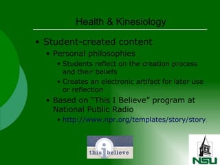 Health & Kinesiology Student-created content Personal philosophies Students reflect on the creation process and their beliefs Creates an electronic artifact for later use or reflection Based on “This I Believe” program at National Public Radio http://www.npr.org/templates/story/story.php?storyId=4566554   