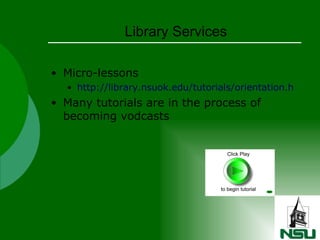 Library Services Micro-lessons http://library.nsuok.edu/tutorials/orientation.html Many tutorials are in the process of becoming vodcasts 