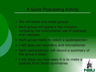 A Quick Podcasting Activity We will break into small groups Each group will spend a few minutes reviewing the instructional use of podcasts and vodcasts Each group needs to select a spokesperson I will pass out recorders and microphones Each spokesperson will record a summary of the group’s ideas I will show you how easy it is to make a podcast from these summaries 