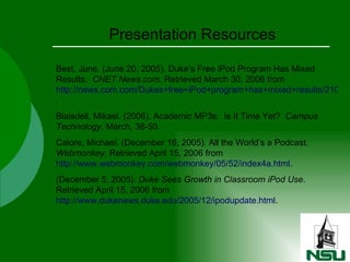 Presentation Resources Best, June. (June 20, 2005). Duke’s Free iPod Program Has Mixed Results.  CNET News.com . Retrieved March 30, 2006 from  http://news.com.com/Dukes+free+iPod+program+has+mixed+results/2100-1025_3-5754005.html . Blaisdell, Mikael. (2006). Academic MP3s:  Is It Time Yet?  Campus   Technology , March, 38-50. Calore, Michael. (December 16, 2005). All the World’s a Podcast.  Webmonkey . Retrieved April 15, 2006 from  http://www.webmonkey.com/webmonkey/05/52/index4a.html . (December 5, 2005).  Duke Sees Growth in Classroom iPod Use . Retrieved April 15, 2006 from  http://www.dukenews.duke.edu/2005/12/ipodupdate.html .  