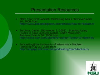 Presentation Resources Make Your First Podcast.  Podcasting News.  Retrieved April 16, 2006 from  http://www.podcastingnews.com/articles/How-to-Podcast.html .  Terdima, Daniel. (November 3, 2005).  Stanford Using iTunes to Take Lectures Global.  CNET News.com .  Retrieved March 30, 2006 from  http://news.com.com/Stanford+using+iTunes+to+take+lectures+global/2100-1041_3-5931232.html .  Podcasting@the University of Wisconsin – Madison Retrieved May 20, 2006 from  http://engage.doit.wisc.edu/podcasting/teachAndLearn/ 