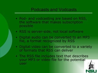 Podcasts and Vodcasts Pod- and vodcasting are based on RSS, the software that makes subscription possible RSS is server-side, not local software Digital audio can be converted to an MP3 file, a format recognized by RSS Digital video can be converted to a variety of formats that RSS can deliver The RSS file includes text that describes your MP3 or video file for the potential user 