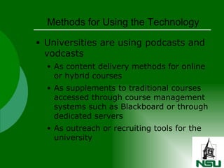 Methods for Using the Technology Universities are using podcasts and vodcasts As content delivery methods for online or hybrid courses As supplements to traditional courses accessed through course management systems such as Blackboard or through dedicated servers As outreach or recruiting tools for the university 