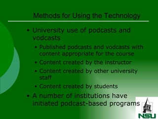 Methods for Using the Technology University use of podcasts and vodcasts Published podcasts and vodcasts with content appropriate for the course Content created by the instructor Content created by other university staff Content created by students A number of institutions have initiated podcast-based programs 