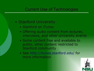 Current Use of Technologies Stanford University Stanford on iTunes Offering audio content from lectures, interviews, and other university events Some content free and available to public, other content restricted to Stanford community See  http://itunes.stanford.edu/  for more information 