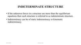 INDETERMINATE STRUCTURE
• If the unknown forces in a structure are more than the equilibrium
equations then such structure is referred to as indeterminate structure.
• Indeterminacy can be of static indeterminacy or kinematic
indeterminacy.
03-08-2020 vempati shiva
 